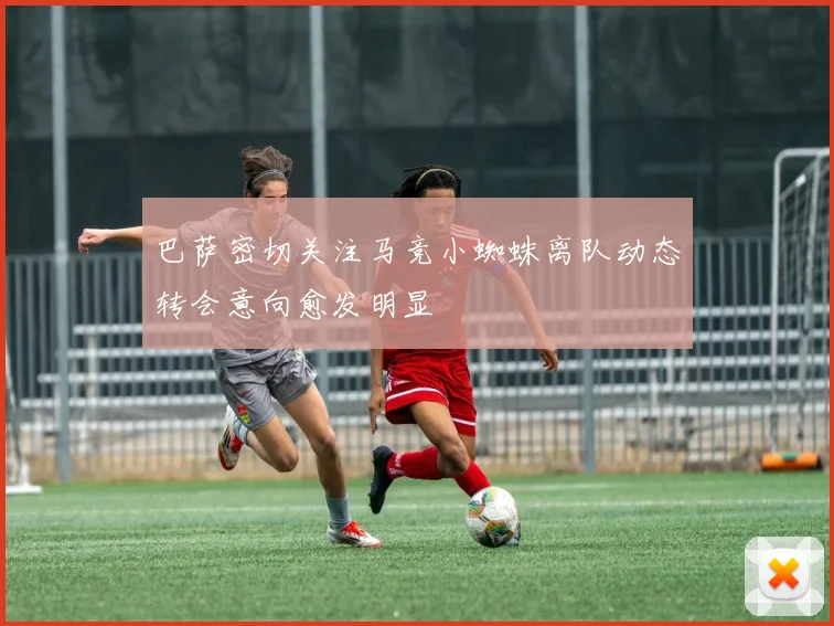 巴萨密切关注马竞小蜘蛛离队动态转会意向愈发明显