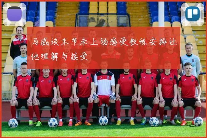 马威谈末节未上场感受教练安排让他理解与接受