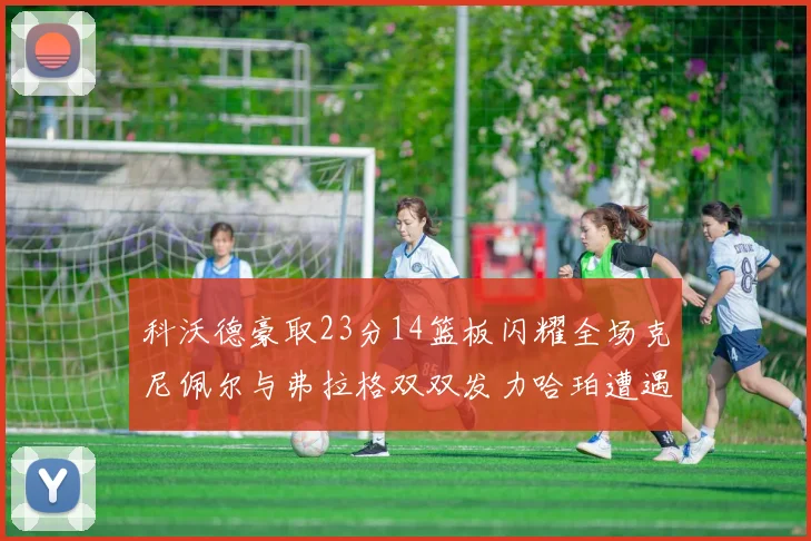 科沃德豪取23分14篮板闪耀全场克尼佩尔与弗拉格双双发力哈珀遭遇瓶颈表现低迷