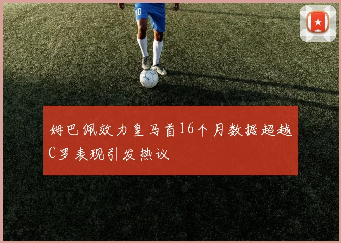 姆巴佩效力皇马首16个月数据超越C罗表现引发热议
