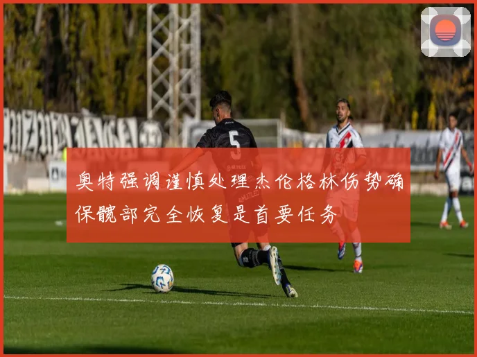 奥特强调谨慎处理杰伦格林伤势确保髋部完全恢复是首要任务
