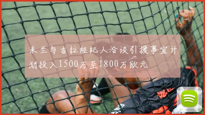 米兰与吉拉经纪人洽谈引援事宜计划投入1500万至1800万欧元