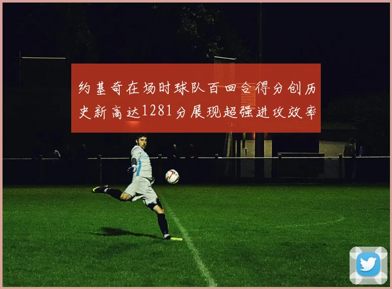 约基奇在场时球队百回合得分创历史新高达1281分展现超强进攻效率