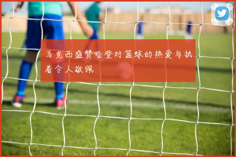 马克西盛赞哈登对篮球的热爱与执着令人敬佩