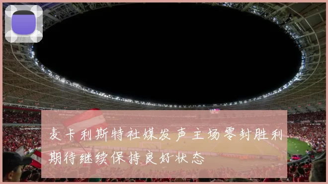 麦卡利斯特社媒发声主场零封胜利期待继续保持良好状态