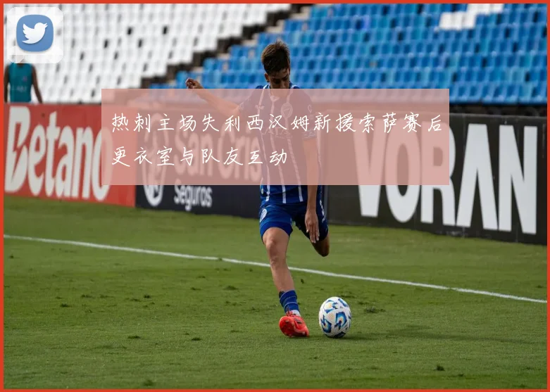 热刺主场失利西汉姆新援索萨赛后更衣室与队友互动