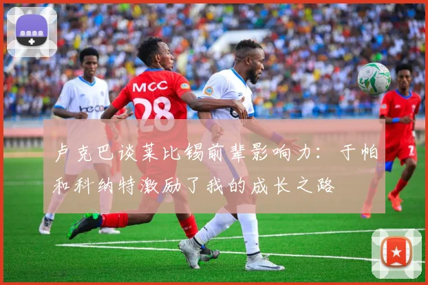 卢克巴谈莱比锡前辈影响力：于帕和科纳特激励了我的成长之路
