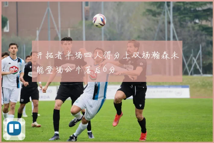 开拓者半场四人得分上双杨瀚森未能登场公牛落后6分