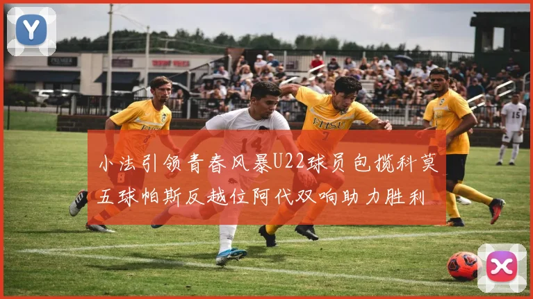 小法引领青春风暴U22球员包揽科莫五球帕斯反越位阿代双响助力胜利