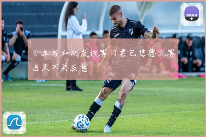 日本与加纳友谊赛门票已售罄比赛当天不再发售